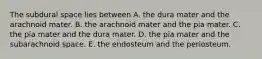 The subdural space lies between A. the dura mater and the arachnoid mater. B. the arachnoid mater and the pia mater. C. the pia mater and the dura mater. D. the pia mater and the subarachnoid space. E. the endosteum and the periosteum.