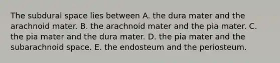 The subdural space lies between A. the dura mater and the arachnoid mater. B. the arachnoid mater and the pia mater. C. the pia mater and the dura mater. D. the pia mater and the subarachnoid space. E. the endosteum and the periosteum.