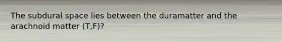 The subdural space lies between the duramatter and the arachnoid matter (T,F)?
