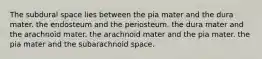 The subdural space lies between the pia mater and the dura mater. the endosteum and the periosteum. the dura mater and the arachnoid mater. the arachnoid mater and the pia mater. the pia mater and the subarachnoid space.