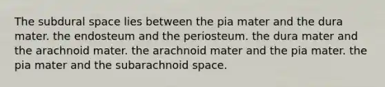 The subdural space lies between the pia mater and the dura mater. the endosteum and the periosteum. the dura mater and the arachnoid mater. the arachnoid mater and the pia mater. the pia mater and the subarachnoid space.