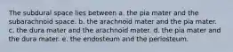 The subdural space lies between a. the pia mater and the subarachnoid space. b. the arachnoid mater and the pia mater. c. the dura mater and the arachnoid mater. d. the pia mater and the dura mater. e. the endosteum and the periosteum.