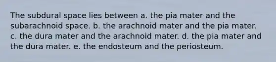 The subdural space lies between a. the pia mater and the subarachnoid space. b. the arachnoid mater and the pia mater. c. the dura mater and the arachnoid mater. d. the pia mater and the dura mater. e. the endosteum and the periosteum.