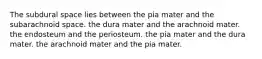 The subdural space lies between the pia mater and the subarachnoid space. the dura mater and the arachnoid mater. the endosteum and the periosteum. the pia mater and the dura mater. the arachnoid mater and the pia mater.