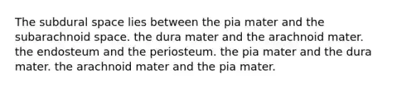 The subdural space lies between the pia mater and the subarachnoid space. the dura mater and the arachnoid mater. the endosteum and the periosteum. the pia mater and the dura mater. the arachnoid mater and the pia mater.