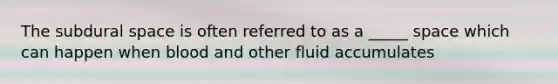 The subdural space is often referred to as a _____ space which can happen when blood and other fluid accumulates