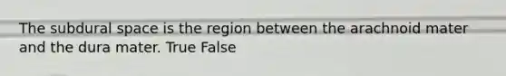 The subdural space is the region between the arachnoid mater and the dura mater. True False