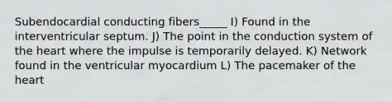 Subendocardial conducting fibers_____ I) Found in the interventricular septum. J) The point in the conduction system of the heart where the impulse is temporarily delayed. K) Network found in the ventricular myocardium L) The pacemaker of the heart