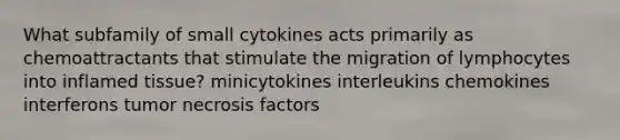 What subfamily of small cytokines acts primarily as chemoattractants that stimulate the migration of lymphocytes into inflamed tissue? minicytokines interleukins chemokines interferons tumor necrosis factors