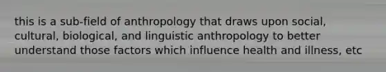 this is a sub-field of anthropology that draws upon social, cultural, biological, and linguistic anthropology to better understand those factors which influence health and illness, etc