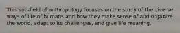 This sub-field of anthropology focuses on the study of the diverse ways of life of humans and how they make sense of and organize the world, adapt to its challenges, and give life meaning.