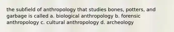 the subfield of anthropology that studies bones, potters, and garbage is called a. biological anthropology b. forensic anthropology c. cultural anthropology d. archeology