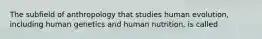 The subfield of anthropology that studies human evolution, including human genetics and human nutrition, is called