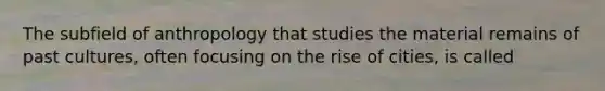 The subfield of anthropology that studies the material remains of past cultures, often focusing on the rise of cities, is called