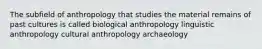 The subfield of anthropology that studies the material remains of past cultures is called biological anthropology linguistic anthropology cultural anthropology archaeology