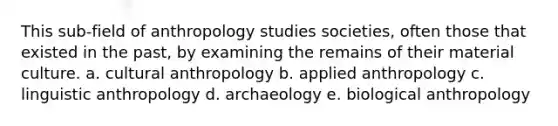 This sub-field of anthropology studies societies, often those that existed in the past, by examining the remains of their material culture. a. cultural anthropology b. applied anthropology c. linguistic anthropology d. archaeology e. biological anthropology