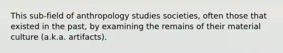 This sub-field of anthropology studies societies, often those that existed in the past, by examining the remains of their material culture (a.k.a. artifacts).