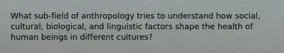 What sub-field of anthropology tries to understand how social, cultural, biological, and linguistic factors shape the health of human beings in different cultures?