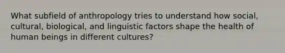 What subfield of anthropology tries to understand how social, cultural, biological, and linguistic factors shape the health of human beings in different cultures?