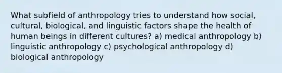 What subfield of anthropology tries to understand how social, cultural, biological, and linguistic factors shape the health of human beings in different cultures? a) medical anthropology b) linguistic anthropology c) psychological anthropology d) biological anthropology