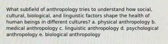 What subfield of anthropology tries to understand how social, cultural, biological, and linguistic factors shape the health of human beings in different cultures? a. physical anthropology b. medical anthropology c. linguistic anthropology d. psychological anthropology e. biological anthropology