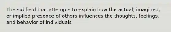 The subfield that attempts to explain how the actual, imagined, or implied presence of others influences the thoughts, feelings, and behavior of individuals