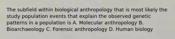 The subfield within biological anthropology that is most likely the study population events that explain the observed genetic patterns in a population is A. Molecular anthropology B. Bioarchaeology C. Forensic anthropology D. Human biology