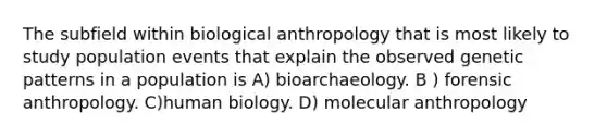 The subfield within biological anthropology that is most likely to study population events that explain the observed genetic patterns in a population is A) bioarchaeology. B ) forensic anthropology. C)human biology. D) molecular anthropology