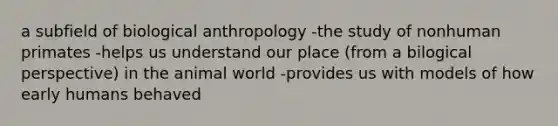 a subfield of biological anthropology -the study of nonhuman primates -helps us understand our place (from a bilogical perspective) in the animal world -provides us with models of how early humans behaved