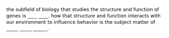 the subfield of biology that studies the structure and function of genes is ____ ____. how that structure and function interacts with our environment to influence behavior is the subject matter of _____ _____ ______.