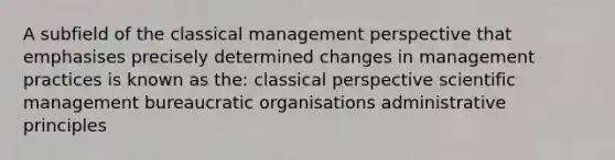 A subfield of the classical management perspective that emphasises precisely determined changes in management practices is known as the: classical perspective scientific management bureaucratic organisations administrative principles