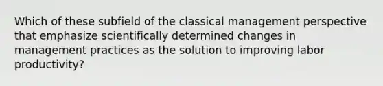 Which of these subfield of the classical management perspective that emphasize scientifically determined changes in management practices as the solution to improving labor productivity?