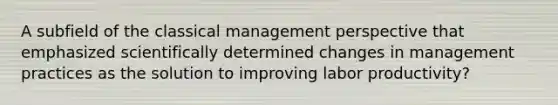 A subfield of the classical management perspective that emphasized scientifically determined changes in management practices as the solution to improving labor productivity?