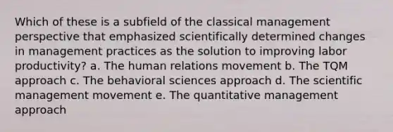 Which of these is a subfield of the classical management perspective that emphasized scientifically determined changes in management practices as the solution to improving labor productivity? a. The human relations movement b. The TQM approach c. The behavioral sciences approach d. The scientific management movement e. The quantitative management approach