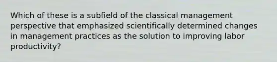 Which of these is a subfield of the classical management perspective that emphasized scientifically determined changes in management practices as the solution to improving labor productivity?