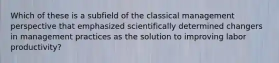 Which of these is a subfield of the classical management perspective that emphasized scientifically determined changers in management practices as the solution to improving labor productivity?