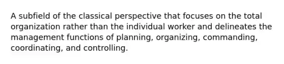 A subfield of the classical perspective that focuses on the total organization rather than the individual worker and delineates the management functions of planning, organizing, commanding, coordinating, and controlling.