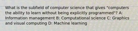 What is the subfield of computer science that gives "computers the ability to learn without being explicitly programmed"? A: Information management B: Computational science C: Graphics and visual computing D: Machine learning