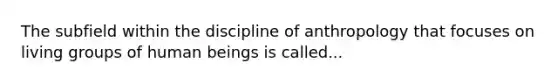 The subfield within the discipline of anthropology that focuses on living groups of human beings is called...