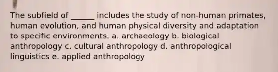 The subfield of ______ includes the study of non-human primates, human evolution, and human physical diversity and adaptation to specific environments. a. archaeology b. biological anthropology c. cultural anthropology d. anthropological linguistics e. applied anthropology