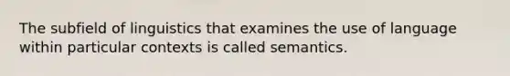 The subfield of linguistics that examines the use of language within particular contexts is called semantics.