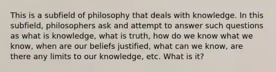 This is a subfield of philosophy that deals with knowledge. In this subfield, philosophers ask and attempt to answer such questions as what is knowledge, what is truth, how do we know what we know, when are our beliefs justified, what can we know, are there any limits to our knowledge, etc. What is it?