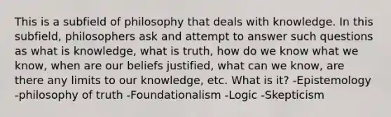 This is a subfield of philosophy that deals with knowledge. In this subfield, philosophers ask and attempt to answer such questions as what is knowledge, what is truth, how do we know what we know, when are our beliefs justified, what can we know, are there any limits to our knowledge, etc. What is it? -Epistemology -philosophy of truth -Foundationalism -Logic -Skepticism