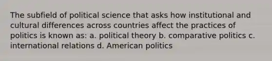 The subfield of political science that asks how institutional and cultural differences across countries affect the practices of politics is known as: a. political theory b. comparative politics c. international relations d. American politics