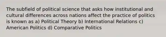 The subfield of political science that asks how institutional and cultural differences across nations affect the practice of politics is known as a) Political Theory b) International Relations c) American Politics d) Comparative Politics