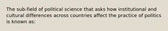 The sub-field of political science that asks how institutional and cultural differences across countries affect the practice of politics is known as: