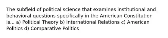 The subfield of political science that examines institutional and behavioral questions specifically in the American Constitution is... a) Political Theory b) International Relations c) American Politics d) Comparative Politics