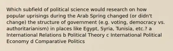 Which subfield of political science would research on how popular uprisings during the Arab Spring changed (or didn't change) the structure of government (e.g. voting, democracy vs. authoritarianism) in places like Egypt, Syria, Tunisia, etc.? a International Relations b Political Theory c International Political Economy d Comparative Politics