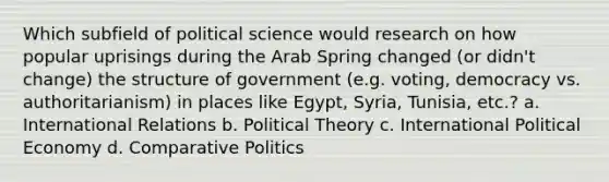 Which subfield of political science would research on how popular uprisings during the Arab Spring changed (or didn't change) the structure of government (e.g. voting, democracy vs. authoritarianism) in places like Egypt, Syria, Tunisia, etc.? a. International Relations b. Political Theory c. International Political Economy d. Comparative Politics