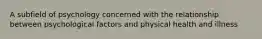 A subfield of psychology concerned with the relationship between psychological factors and physical health and illness